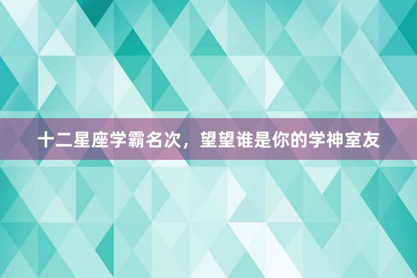 十二星座学霸名次，望望谁是你的学神室友